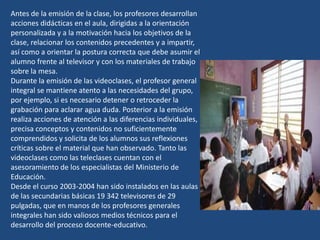 Antes de la emisión de la clase, los profesores desarrollan
acciones didácticas en el aula, dirigidas a la orientación
personalizada y a la motivación hacia los objetivos de la
clase, relacionar los contenidos precedentes y a impartir,
así como a orientar la postura correcta que debe asumir el
alumno frente al televisor y con los materiales de trabajo
sobre la mesa.
Durante la emisión de las videoclases, el profesor general
integral se mantiene atento a las necesidades del grupo,
por ejemplo, si es necesario detener o retroceder la
grabación para aclarar agua duda. Posterior a la emisión
realiza acciones de atención a las diferencias individuales,
precisa conceptos y contenidos no suficientemente
comprendidos y solicita de los alumnos sus reflexiones
críticas sobre el material que han observado. Tanto las
videoclases como las teleclases cuentan con el
asesoramiento de los especialistas del Ministerio de
Educación.
Desde el curso 2003-2004 han sido instalados en las aulas
de las secundarias básicas 19 342 televisores de 29
pulgadas, que en manos de los profesores generales
integrales han sido valiosos medios técnicos para el
desarrollo del proceso docente-educativo.
 