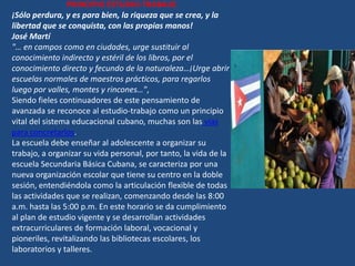 PRINCIPIO ESTUDIO-TRABAJO
¡Sólo perdura, y es para bien, la riqueza que se crea, y la
libertad que se conquista, con las propias manos!
José Martí
"… en campos como en ciudades, urge sustituir al
conocimiento indirecto y estéril de los libros, por el
conocimiento directo y fecundo de la naturaleza…¡Urge abrir
escuelas normales de maestros prácticos, para regarlos
luego por valles, montes y rincones…",
Siendo fieles continuadores de este pensamiento de
avanzada se reconoce al estudio-trabajo como un principio
vital del sistema educacional cubano, muchas son las vías
para concretarlos.
La escuela debe enseñar al adolescente a organizar su
trabajo, a organizar su vida personal, por tanto, la vida de la
escuela Secundaria Básica Cubana, se caracteriza por una
nueva organización escolar que tiene su centro en la doble
sesión, entendiéndola como la articulación flexible de todas
las actividades que se realizan, comenzando desde las 8:00
a.m. hasta las 5:00 p.m. En este horario se da cumplimiento
al plan de estudio vigente y se desarrollan actividades
extracurriculares de formación laboral, vocacional y
pioneriles, revitalizando las bibliotecas escolares, los
laboratorios y talleres.
 