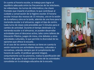 En cuanto al horario escolar, se trabaja para lograr el
equilibrio adecuado entre las frecuencias de las teleclases,
las videoclases, los turnos de Informática y las clases
frontales que imparte el profesor, lo que contribuye al
cuidado y conservación de la higiene escolar. El horario
escolar incluye dos recesos de 15 minutos, uno en la sesión
de la mañana y otro en la tarde, además de una hora para la
merienda escolar o el almuerzo, según el tipo de centro.
Cada turno de clases está precedido por 5 minutos para el
cambio de actividad. Durante el tiempo destinado a la
merienda escolar o el almuerzo, se pueden desarrollar
actividades para el descanso activo, tales como talleres de
Educación Plástica, juegos de mesa, cine debates y otras
actividades culturales, lo que permite la diversidad de las
opciones que ofrece la escuela.
En el caso de los centros internos se tiene en cuenta la
sesión nocturna con actividades docentes, culturales o
recreativas, velando siempre por el cumplimiento del
horario de sueño. El profesor general integral,
conjuntamente con los pioneros, realiza la planificación del
horario del grupo, lo que incluye el resto de las actividades
concebidas en la estrategia educativa de la escuela.
 