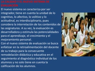LA CALIDAD Y EL NUEVO SISTEMA DE
EVALUACIÓN
El nuevo sistema se caracteriza por ser
integrador, tiene en cuenta la unidad de lo
cognitivo, lo afectivo, lo volitivo y lo
actitudinal, es interdisciplinario, pues
considera la interrelación de los contenidos de
las asignaturas. A su vez, la evaluación es
desarrolladora y estimula las potencialidades
para el aprendizaje, el crecimiento y el
mejoramiento personal.
Con el nuevo sistema de evaluación se busca
enfatizar en la retroalimentación del docente
de su trabajo para la consecuente
remodelación didáctica y educativa en el
seguimiento al diagnóstico individual de los
alumnos y no solo tiene en cuenta la
calificación de los alumnos.
 
