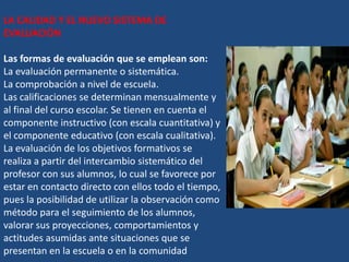 LA CALIDAD Y EL NUEVO SISTEMA DE
EVALUACIÓN

Las formas de evaluación que se emplean son:
La evaluación permanente o sistemática.
La comprobación a nivel de escuela.
Las calificaciones se determinan mensualmente y
al final del curso escolar. Se tienen en cuenta el
componente instructivo (con escala cuantitativa) y
el componente educativo (con escala cualitativa).
La evaluación de los objetivos formativos se
realiza a partir del intercambio sistemático del
profesor con sus alumnos, lo cual se favorece por
estar en contacto directo con ellos todo el tiempo,
pues la posibilidad de utilizar la observación como
método para el seguimiento de los alumnos,
valorar sus proyecciones, comportamientos y
actitudes asumidas ante situaciones que se
presentan en la escuela o en la comunidad
 