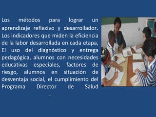 Los métodos para lograr un
aprendizaje reflexivo y desarrollador.
Los indicadores que miden la eficiencia
de la labor desarrollada en cada etapa,
El uso del diagnóstico y entrega
pedagógica, alumnos con necesidades
educativas especiales, factores de
riesgo, alumnos en situación de
desventaja social, el cumplimiento del
Programa      Director     de     Salud
                   .
 