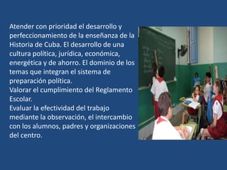 Atender con prioridad el desarrollo y
perfeccionamiento de la enseñanza de la
Historia de Cuba. El desarrollo de una
cultura política, jurídica, económica,
energética y de ahorro. El dominio de los
temas que integran el sistema de
preparación política.
Valorar el cumplimiento del Reglamento
Escolar.
Evaluar la efectividad del trabajo
mediante la observación, el intercambio
con los alumnos, padres y organizaciones
del centro.
 