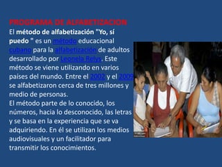 PROGRAMA DE ALFABETIZACION
El método de alfabetización "Yo, sí
puedo " es un método educacional
cubano para la alfabetización de adultos
desarrollado por Leonela Relys. Este
método se viene utilizando en varios
países del mundo. Entre el 2002 y el 2009
se alfabetizaron cerca de tres millones y
medio de personas.
El método parte de lo conocido, los
números, hacia lo desconocido, las letras
y se basa en la experiencia que se va
adquiriendo. En él se utilizan los medios
audiovisuales y un facilitador para
transmitir los conocimientos.
 