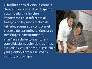 El facilitador es el vínculo entre la
clase audiovisual y el participante,
desempeña una función
importante en lo referente al
trabajo con la parte afectiva del
iletrado, además de controlar el
proceso de aprendizaje. Consta de
tres etapas: adiestramiento,
enseñanza de lecto-escritura y
consolidación siguiendo tres hitos,
escuchar y ver, oído y ojo; escuchar
y leer, oído y libro y escuchar y
escribir, oído y lápiz.
 