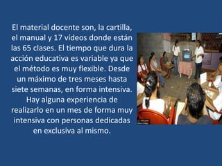 El material docente son, la cartilla,
el manual y 17 vídeos donde están
las 65 clases. El tiempo que dura la
acción educativa es variable ya que
 el método es muy flexible. Desde
  un máximo de tres meses hasta
siete semanas, en forma intensiva.
     Hay alguna experiencia de
realizarlo en un mes de forma muy
 intensiva con personas dedicadas
       en exclusiva al mismo.
 