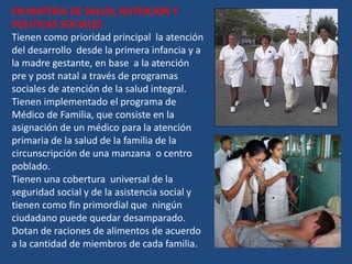 EN MATERIA DE SALUD, NUTRICION Y
POLITICAS SOCIALES
Tienen como prioridad principal la atención
del desarrollo desde la primera infancia y a
la madre gestante, en base a la atención
pre y post natal a través de programas
sociales de atención de la salud integral.
Tienen implementado el programa de
Médico de Familia, que consiste en la
asignación de un médico para la atención
primaria de la salud de la familia de la
circunscripción de una manzana o centro
poblado.
Tienen una cobertura universal de la
seguridad social y de la asistencia social y
tienen como fin primordial que ningún
ciudadano puede quedar desamparado.
Dotan de raciones de alimentos de acuerdo
a la cantidad de miembros de cada familia.
 