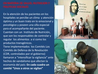 EN MATERIA DE SALUD, NUTRICION Y
POLITICAS SOCIALES

En la atención de los pacientes en los
hospitales se percibe un clima y atención
óptima y un buen trato en lo emocional y
psicológico y poseen una silla especial
para el acompañante del paciente.
Cuentan con un Instituto de Nutrición,
que son los responsables de controlar y
regular los alimentos a si como los
productos transgénicos.
Tiene implementados los Comités Los
Comités de Defensa de la Revolución
(CDR, controlados por el gobierno)
llamaron a "intensificar la vigilancia" ante
hechos de vandalismo que afectan la
economía del país: En cada cuadra un
comité “Unos a otros se vigilan”
 