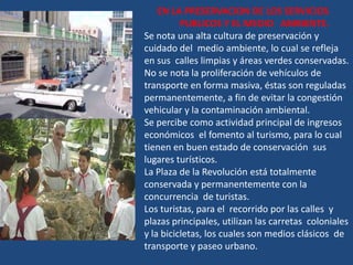 EN LA PRESERVACION DE LOS SERVICIOS
          PUBLICOS Y EL MEDIO AMBIENTE.
Se nota una alta cultura de preservación y
cuidado del medio ambiente, lo cual se refleja
en sus calles limpias y áreas verdes conservadas.
No se nota la proliferación de vehículos de
transporte en forma masiva, éstas son reguladas
permanentemente, a fin de evitar la congestión
vehicular y la contaminación ambiental.
Se percibe como actividad principal de ingresos
económicos el fomento al turismo, para lo cual
tienen en buen estado de conservación sus
lugares turísticos.
La Plaza de la Revolución está totalmente
conservada y permanentemente con la
concurrencia de turistas.
Los turistas, para el recorrido por las calles y
plazas principales, utilizan las carretas coloniales
y la bicicletas, los cuales son medios clásicos de
transporte y paseo urbano.
 