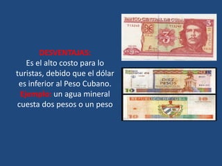DESVENTAJAS:
   Es el alto costo para lo
turistas, debido que el dólar
 es inferior al Peso Cubano.
 Ejemplo: un agua mineral
cuesta dos pesos o un peso
 