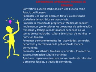 EXPERIENCIAS APRENDIDAS POSIBLES DE
                                  REALIZAR
Convertir la Escuela Tradicional en una Escuela como
Palacio de Pioneros
Fomentar una cultura del buen trato y la convivencia
ciudadana democrática en la provincia.
Propiciar la creación de programas “Medico de Familia”
Implementar y/o fortalecer los programas de estimulación
temprana y trabajos con las madres de familia en los
temas de estimulación, cultura de crianza de los hijos y
nutrición familiar.
Fomentar permanentemente las actividades culturales,
deportivas y recreativas en la población de manera
permanente.
Fomentar los sábados familiares y amicales: fomento de
paseos, recreación cultural y artística.
Aperturar espacios educativos en los canales de televisión
y emisoras locales, a través de convenios.
 