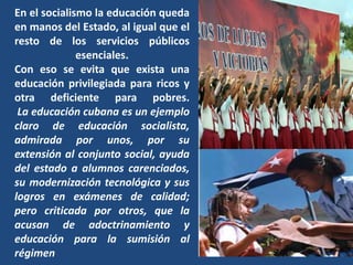 En el socialismo la educación queda
en manos del Estado, al igual que el
resto de los servicios públicos
              esenciales.
Con eso se evita que exista una
educación privilegiada para ricos y
otra deficiente para pobres.
 La educación cubana es un ejemplo
claro de educación socialista,
admirada por unos, por su
extensión al conjunto social, ayuda
del estado a alumnos carenciados,
su modernización tecnológica y sus
logros en exámenes de calidad;
pero criticada por otros, que la
acusan de adoctrinamiento y
educación para la sumisión al
régimen
 