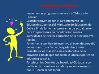 EXPERIENCIAS APRENDIDAS

Implementar programas similares a “Educa a tu
Familia”.
Suscribir convenios con el Departamento de
Educación Superior del Ministerio de Educación de
Cuba a fin de fomentar programas de actualización
para los profesores en coordinación con las
autoridades del sector educación de la provincia y/o
región.
Fomentar la política de incentivo al buen desempeño
de los maestros a fin de otorgarles becas y/o
pasantías a los maestros mas destacados de la
provincia a fin de que conozcan In Situ la experiencia
educativa cubana.
Fortalecer los Comités de Seguridad Ciudadana con
políticas de incentivos sociales y reconocimientos
por su loable labor social.
 