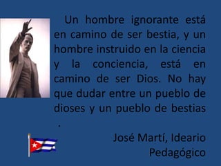 Un hombre ignorante está
en camino de ser bestia, y un
hombre instruido en la ciencia
y la conciencia, está en
camino de ser Dios. No hay
que dudar entre un pueblo de
dioses y un pueblo de bestias
 .
           José Martí, Ideario
                  Pedagógico
 