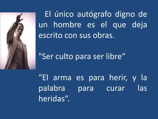 El único autógrafo digno de
un hombre es el que deja
escrito con sus obras.

"Ser culto para ser libre“

“El arma es para herir, y la
palabra para curar las
heridas“.
 