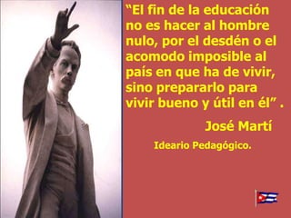 “El fin de la educación
no es hacer al hombre
nulo, por el desdén o el
acomodo imposible al
país en que ha de vivir,
sino prepararlo para
vivir bueno y útil en él” .
             José Martí
    Ideario Pedagógico.
 