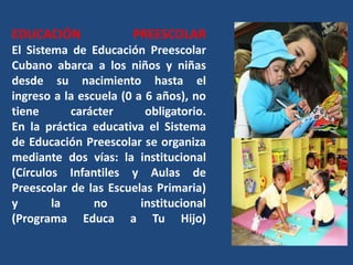 EDUCACIÓN              PREESCOLAR
El Sistema de Educación Preescolar
Cubano abarca a los niños y niñas
desde su nacimiento hasta el
ingreso a la escuela (0 a 6 años), no
tiene      carácter       obligatorio.
En la práctica educativa el Sistema
de Educación Preescolar se organiza
mediante dos vías: la institucional
(Círculos Infantiles y Aulas de
Preescolar de las Escuelas Primaria)
y       la      no       institucional
(Programa Educa a Tu Hijo)
 