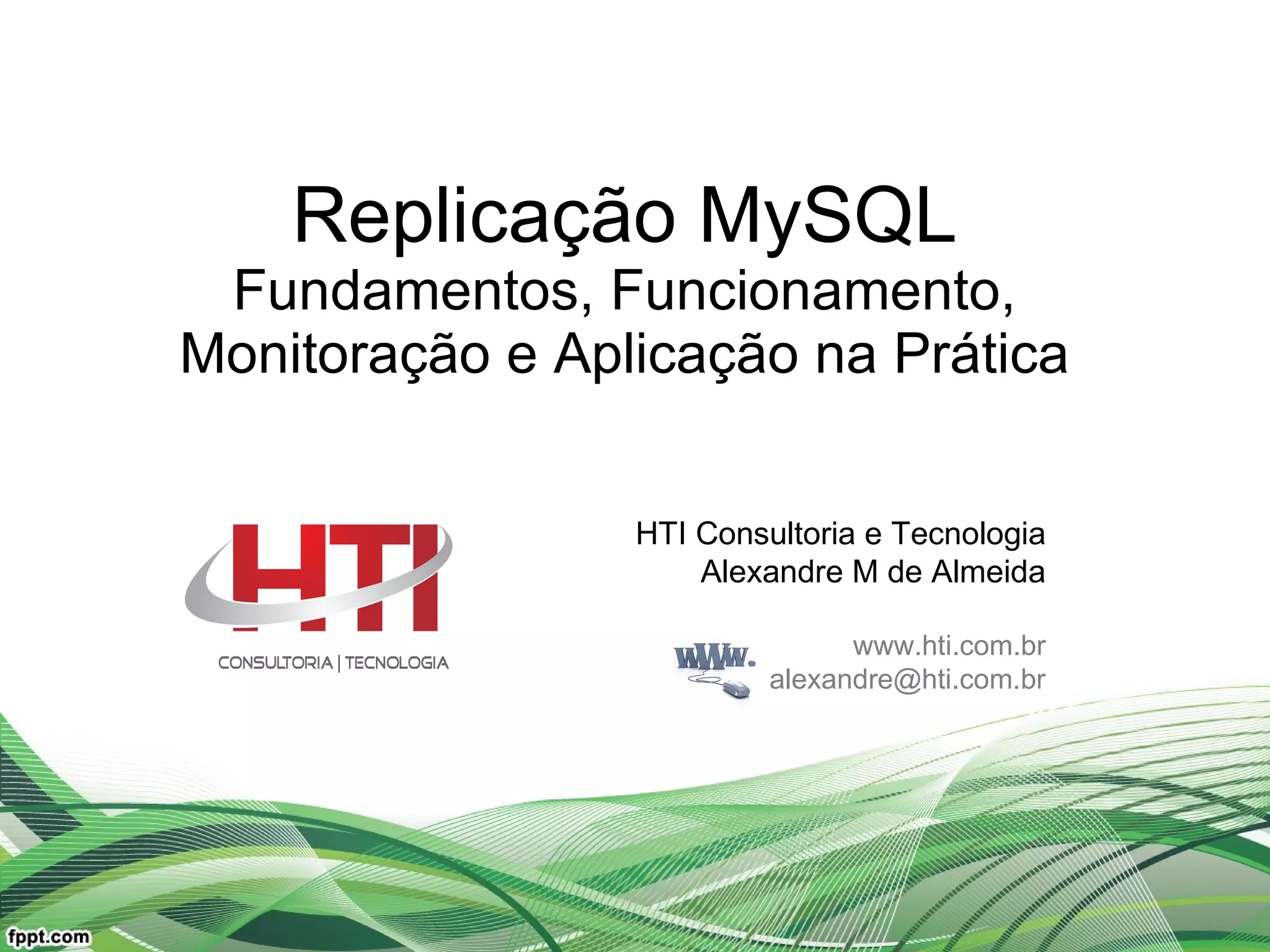 Replicação MySQL Fundamentos, Funcionamento, Monitoração e Aplicação na Prática HTI Consultoria e Tecnologia Alexandre M de Almeida www.hti.com.br [email_address] 