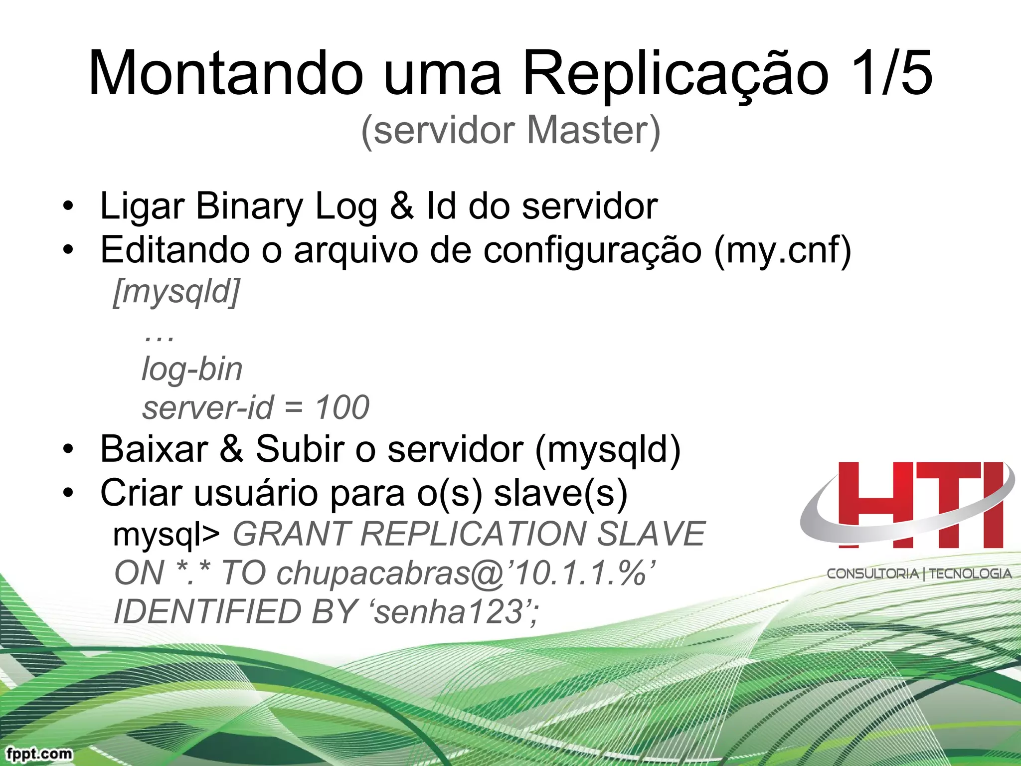 Montando uma Replicação 1/5 (servidor Master) Ligar Binary Log & Id do servidor Editando o arquivo de configuração (my.cnf) [mysqld] … log-bin server-id = 100 Baixar & Subir o servidor (mysqld) Criar usuário para o(s) slave(s) mysql>  GRANT REPLICATION SLAVE ON *.* TO chupacabras@’10.1.1.%’  IDENTIFIED BY ‘senha123’; 