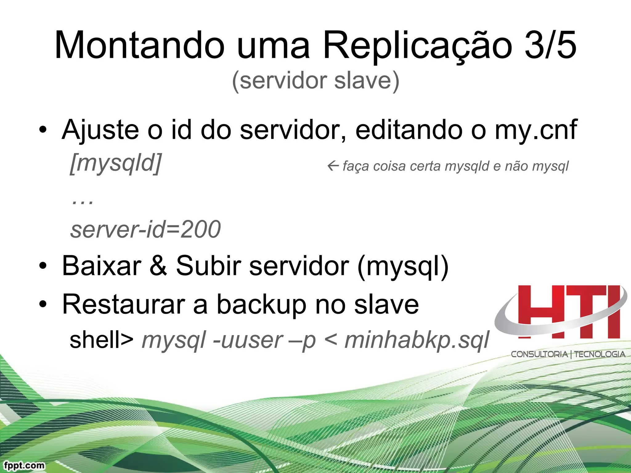 Montando uma Replicação 3/5 (servidor slave) Ajuste o id do servidor, editando o my.cnf [mysqld]    faça coisa certa mysqld e não mysql … server-id=200 Baixar & Subir servidor (mysql) Restaurar a backup no slave shell>  mysql -uuser –p < minhabkp.sql 