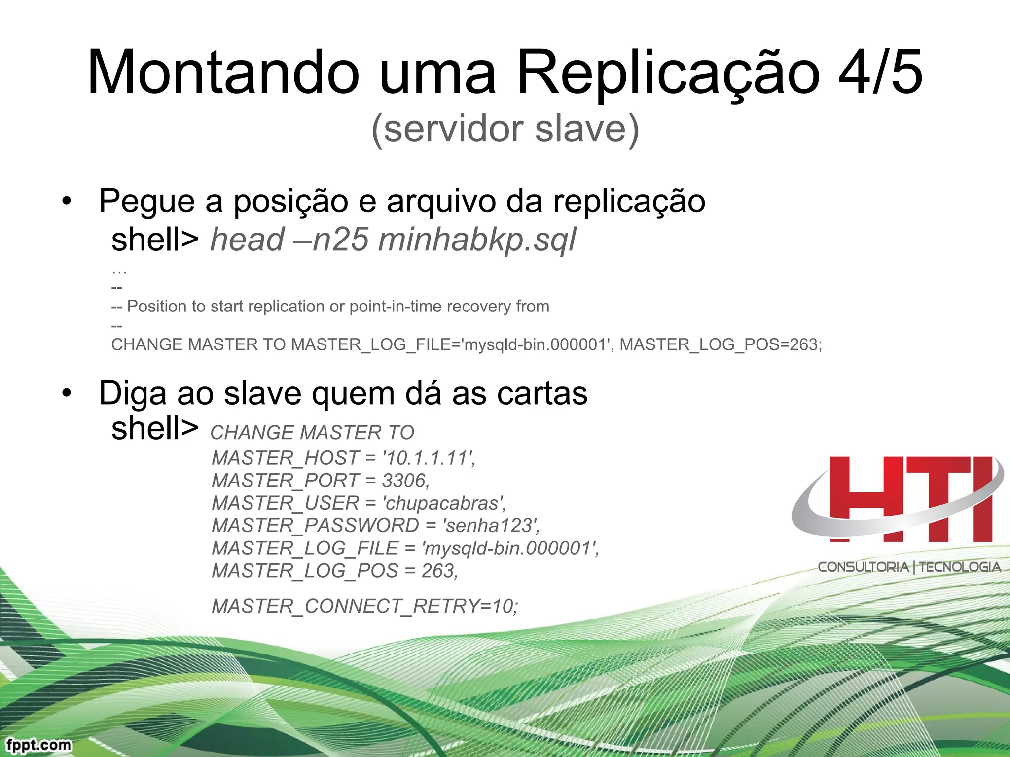 Montando uma Replicação 4/5 (servidor slave) Pegue a posição e arquivo da replicação  shell>  head –n25 minhabkp.sql  … -- -- Position to start replication or point-in-time recovery from -- CHANGE MASTER TO MASTER_LOG_FILE='mysqld-bin.000001', MASTER_LOG_POS=263; Diga ao slave quem dá as cartas  shell>  CHANGE MASTER TO  MASTER_HOST = '10.1.1.11',  MASTER_PORT = 3306,  MASTER_USER = 'chupacabras',  MASTER_PASSWORD = 'senha123', MASTER_LOG_FILE = 'mysqld-bin.000001',  MASTER_LOG_POS = 263,  MASTER_CONNECT_RETRY=10;   