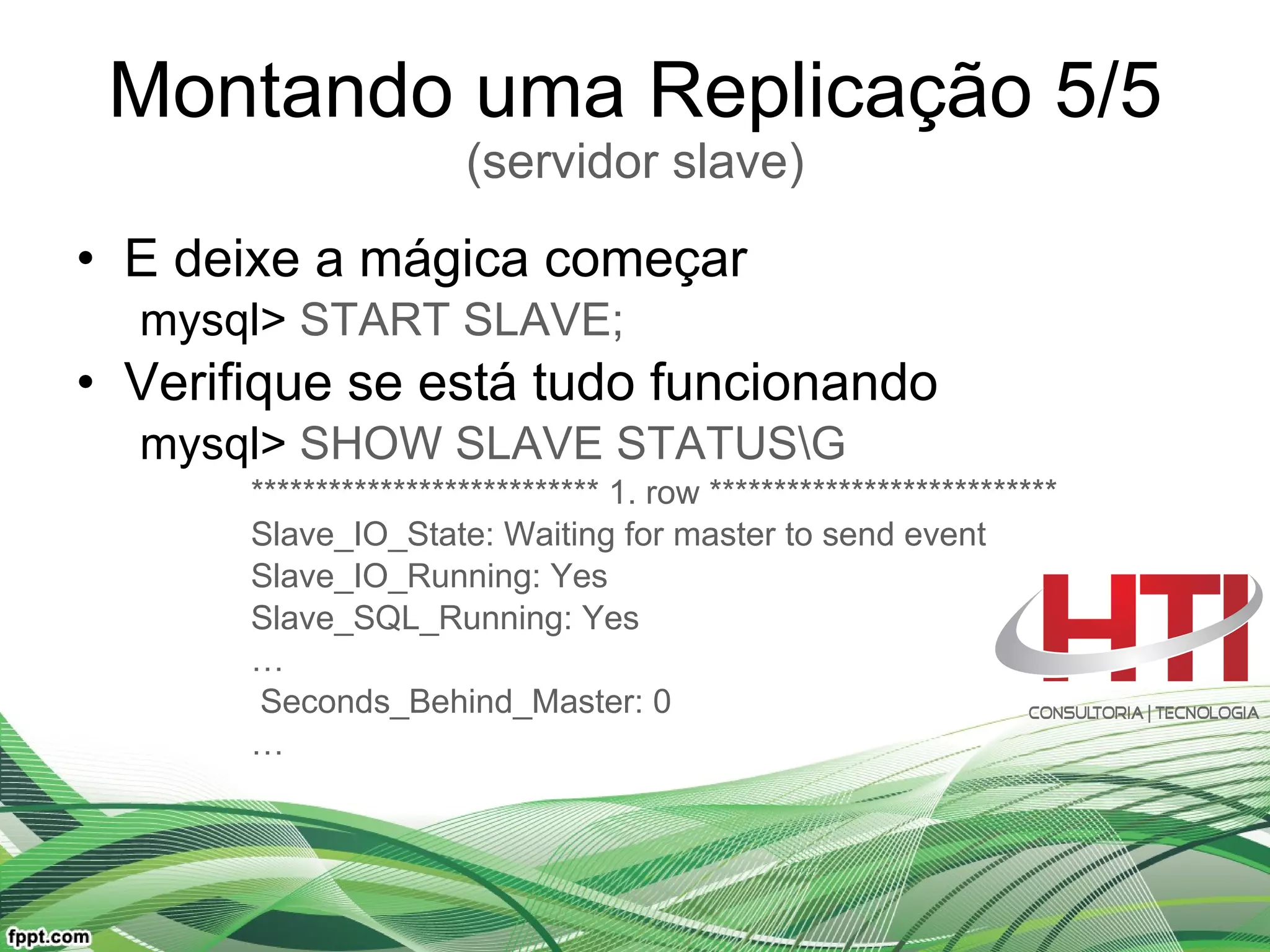 Montando uma Replicação 5/5 (servidor slave) E deixe a mágica começar mysql>  START SLAVE; Verifique se está tudo funcionando mysql>  SHOW SLAVE STATUS\G *************************** 1. row *************************** Slave_IO_State: Waiting for master to send event Slave_IO_Running: Yes Slave_SQL_Running: Yes … Seconds_Behind_Master: 0 … 