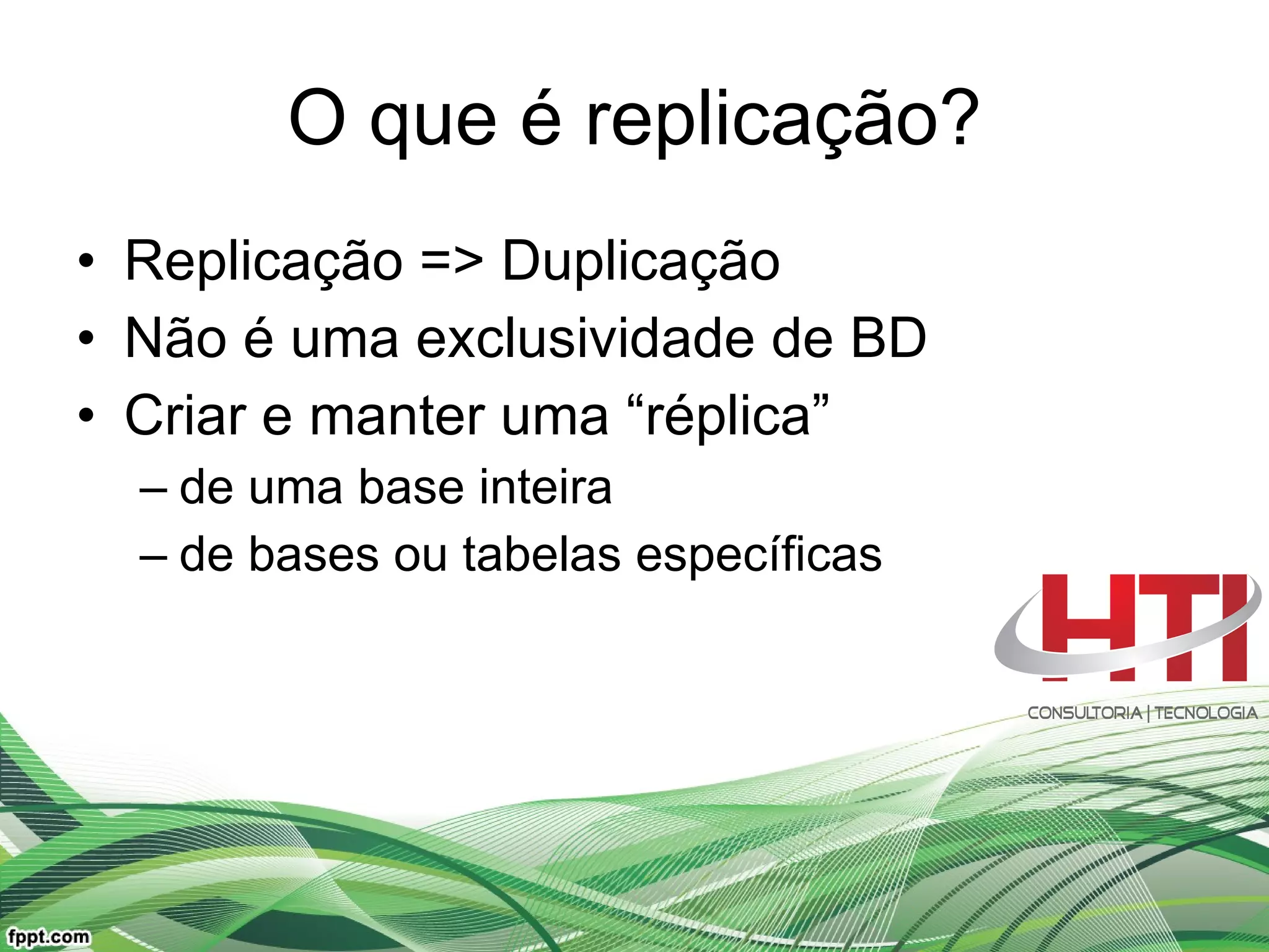 O que é replicação? Replicação => Duplicação Não é uma exclusividade de BD Criar e manter uma “ réplica ” de uma base inteira de bases ou tabelas específicas  