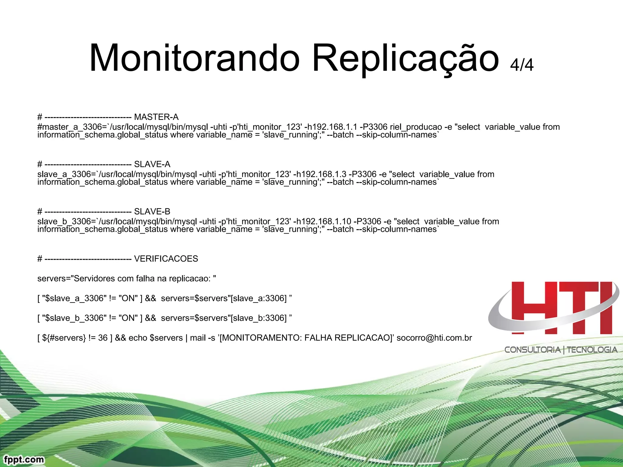 Monitorando Replicação  4/4 # ------------------------------ MASTER-A #master_a_3306=`/usr/local/mysql/bin/mysql -uhti -p'hti_monitor_123' -h192.168.1.1 -P3306 riel_producao -e &quot;select  variable_value from information_schema.global_status where variable_name = 'slave_running';&quot; --batch --skip-column-names` # ------------------------------ SLAVE-A slave_a_3306=`/usr/local/mysql/bin/mysql -uhti -p'hti_monitor_123' -h192.168.1.3 -P3306 -e &quot;select  variable_value from information_schema.global_status where variable_name = 'slave_running';&quot; --batch --skip-column-names` # ------------------------------ SLAVE-B slave_b_3306=`/usr/local/mysql/bin/mysql -uhti -p'hti_monitor_123' -h192.168.1.10 -P3306 -e &quot;select  variable_value from information_schema.global_status where variable_name = 'slave_running';&quot; --batch --skip-column-names` # ------------------------------ VERIFICACOES servers=&quot;Servidores com falha na replicacao: &quot; [ &quot;$slave_a_3306&quot; != &quot;ON&quot; ] &&  servers=$servers&quot;[slave_a:3306] ” [ &quot;$slave_b_3306&quot; != &quot;ON&quot; ] &&  servers=$servers&quot;[slave_b:3306] ” [ ${#servers} != 36 ] && echo $servers | mail -s ’[MONITORAMENTO: FALHA REPLICACAO]’ socorro@hti.com.br 