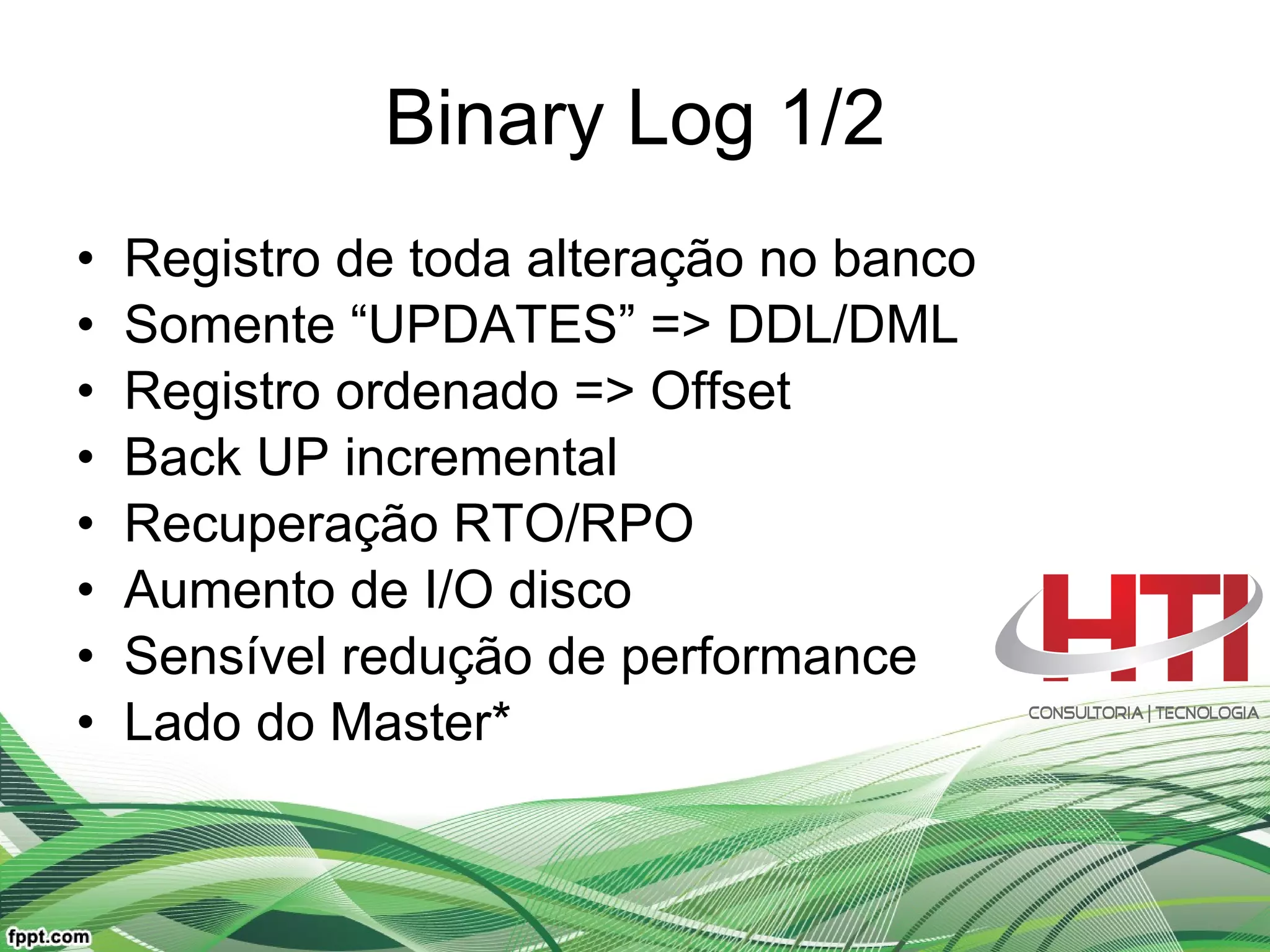 Binary Log 1/2 Registro de toda alteração no banco Somente “UPDATES” => DDL/DML Registro ordenado => Offset Back UP incremental Recuperação RTO/RPO Aumento de I/O disco Sensível redução de performance Lado do Master* 