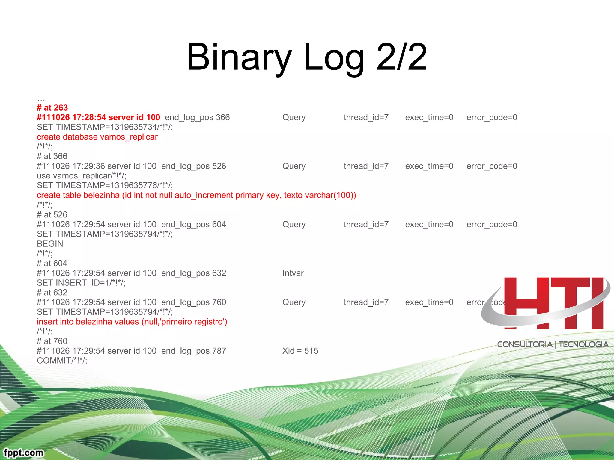 Binary Log 2/2 … # at 263 #111026 17:28:54 server id 100   end_log_pos 366  Query thread_id=7 exec_time=0 error_code=0 SET TIMESTAMP=1319635734/*!*/; create database vamos_replicar /*!*/; # at 366 #111026 17:29:36 server id 100  end_log_pos 526  Query thread_id=7 exec_time=0 error_code=0 use vamos_replicar/*!*/; SET TIMESTAMP=1319635776/*!*/; create table belezinha (id int not null auto_increment primary key, texto varchar(100)) /*!*/; # at 526 #111026 17:29:54 server id 100  end_log_pos 604  Query thread_id=7 exec_time=0 error_code=0 SET TIMESTAMP=1319635794/*!*/; BEGIN /*!*/; # at 604 #111026 17:29:54 server id 100  end_log_pos 632  Intvar SET INSERT_ID=1/*!*/; # at 632 #111026 17:29:54 server id 100  end_log_pos 760  Query thread_id=7 exec_time=0 error_code=0 SET TIMESTAMP=1319635794/*!*/; insert into belezinha values (null,'primeiro registro') /*!*/; # at 760 #111026 17:29:54 server id 100  end_log_pos 787  Xid = 515 COMMIT/*!*/; 