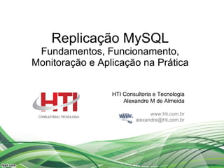 Replicação MySQL Fundamentos, Funcionamento, Monitoração e Aplicação na Prática HTI Consultoria e Tecnologia Alexandre M de Almeida www.hti.com.br [email_address] 