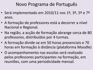 Novo Programa de PortuguêsSerá implementado em 2010/11 nos 1º, 3º, 5º e 7º anos.A formação de professores está a decorrer a nível Nacional e Regional.Na região, a acção de formação abrange cerca de 80 professores, distribuídos por 4 turmas. A formação divide-se em 50 horas presenciais e 70 horas em formação à distância (plataforma Moodle)O acompanhamento nas escolas será realizado pelos professores participantes na formação, em reuniões, com uma periodicidade mensal.