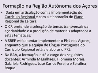 Formação na Região Autónoma dos Açores Dada em articulação com a implementação do Currículo Regional e com a elaboração do Plano Regional de Leitura.O CR pretende a selecção de temas transversais da açorianidade e a produção de materiais adaptados a estas temáticas.A SREF está a tentar implementar o PNL nos Açores, enquanto que a equipa de Língua Portuguesa do Currículo Regional está a elaborar o PRL.Na RAA, a formação  está a cargo dos seguintes docentes: Arminda Magalhães, Filomena Morais, Gabriela Rodrigues, José Carlos Pereira e Serafina Roque. 