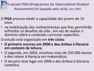 O estudo PISA (Programme for InternationalStudentAssessment) foi lançado pela OCDE, em 1997.O PISA procura medir a capacidade dos jovens de 15 anos:na mobilização dos conhecimentos que lhes permitirão enfrentar os desafios da vida , em vez de avaliar o domínio sobre o conteúdo curricular específico.O estudo está organizado em três ciclos:O primeiro ocorreu em 2000 e deu ênfase à literacia em contexto de leitura;O segundo, em 2003, envolveu mais de 250 000 alunos e deu relevo à literacia em matemática;O terceiro teve lugar em 2006 e deu ênfase à literacia científica.
