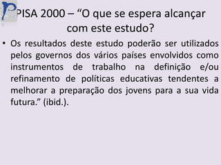 PISA 2000 – “O que se espera alcançar com este estudo?Os resultados deste estudo poderão ser utilizados pelos governos dos vários países envolvidos como instrumentos de trabalho na definição e/ou refinamento de políticas educativas tendentes a melhorar a preparação dos jovens para a sua vida futura.” (ibid.).