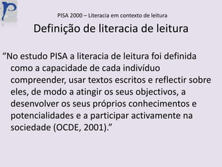 PISA 2000 – Literacia em contexto de leituraDefinição de literacia de leitura“No estudo PISA a literacia de leitura foi definida como a capacidade de cada indivíduo compreender, usar textos escritos e reflectir sobre eles, de modo a atingir os seus objectivos, a desenvolver os seus próprios conhecimentos e potencialidades e a participar activamente na sociedade (OCDE, 2001).”