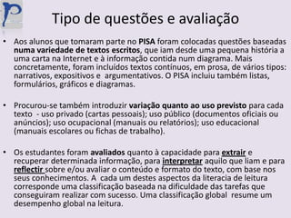 Tipo de questões e avaliaçãoAos alunos que tomaram parte no PISA foram colocadas questões baseadas numa variedade de textos escritos, que iam desde uma pequena história a uma carta na Internet e à informação contida num diagrama. Mais concretamente, foram incluídos textos contínuos, em prosa, de vários tipos: narrativos, expositivos e  argumentativos. O PISA incluiu também listas, formulários, gráficos e diagramas.Procurou-se também introduzir variação quanto ao uso previsto para cada texto  - uso privado (cartas pessoais); uso público (documentos oficiais ou anúncios); uso ocupacional (manuais ou relatórios); uso educacional (manuais escolares ou fichas de trabalho).Os estudantes foram avaliados quanto à capacidade para extrair e recuperar determinada informação, para interpretaraquilo que liam e para reflectirsobre e/ou avaliar o conteúdo e formato do texto, com base nos seus conhecimentos. A  cada um destes aspectos da literacia de leitura corresponde uma classificação baseada na dificuldade das tarefas que conseguiram realizar com sucesso. Uma classificação global  resume um desempenho global na leitura.