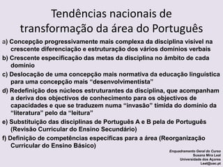 Tendências nacionais de transformação da área do Portuguêsa) Concepção progressivamente mais complexa da disciplina visível na crescente diferenciação e estruturação dos vários domínios verbaisb) Crescente especificação das metas da disciplina no âmbito de cada domínioc) Deslocação de uma concepção mais normativa da educação linguística para uma concepção mais “desenvolvimentista”d) Redefinição dos núcleos estruturantes da disciplina, que acompanham a deriva dos objectivos de conhecimento para os objectivos de capacidades e que se traduzem numa “invasão” tímida do domínio da “literatura” pelo da “leitura” e) Substituição das disciplinas de Português A e B pela de Português (Revisão Curricular do Ensino Secundário)f) Definição de competências específicas para a área (Reorganização Curricular do Ensino Básico) Enquadramento Geral do CursoSusana Mira LealUniversidade dos AçoresLeal@uac.pt