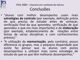 PISA 2000 – Literacia em contexto de leituraConclusões“alunos com melhor desempenho usam mais estratégias de controlo (por exemplo, definição prévia do que precisa de estudar antes de começar, verificação final do que aprendeu, verificação de que aprendeu o que era mais importante) e de elaboração (por exemplo, estabelecimento de  relações entre temas de várias disciplinas e com conhecimentos prévios).”“A utilização da memorização, pelo contrário, pouco diferencia os grupos, mas a pequena disparidade que existe faz pensar que os alunos com piores desempenhos a utilizam mais como estratégia de estudo do que os que têm melhores desempenhos.”