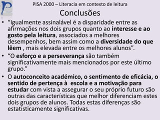 PISA 2000 – Literacia em contexto de leituraConclusões“Igualmente assinalável é a disparidade entre as afirmações nos dois grupos quanto ao interesse e ao gosto pela leitura, associados a melhores desempenhos, bem assim como a diversidade do que lêem , mais elevada entre os melhores alunos”.“O esforço e a perseverança são também significativamente mais mencionados por este último grupo.”O autoconceito académico, o sentimento de eficácia, o sentido de pertença à  escola e a motivação para estudar com vista a assegurar o seu próprio futuro são outras das características que melhor diferenciam estes dois grupos de alunos. Todas estas diferenças são estatisticamente significativas.