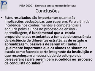 PISA 2000 – Literacia em contexto de leituraConclusõesEstes resultadossão importantes quanto às implicações pedagógicas que sugerem. Para além da incidência nos conhecimentos e competências a adquirir pelos alunos no processo de ensino -aprendizagem, é fundamental que a  escola proporcione aos estudantes a tomada de consciência da existência de diferentes estratégias de estudo e aprendizagem, passíveis de serem utilizadas. É igualmente importante que os alunos se sintam na escola como fazendo parte integrante da instituição e que reconheçam a necessidade do esforço e da perseverança para serem bem sucedidos no  processo da conquista do saber .”