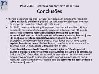 PISA 2000 – Literacia em contexto de leituraConclusões• “Sendo a segunda vez que Portugal participa num estudo internacional sobre avaliação de leitura, poderá ser vantajoso cotejar esses mesmos desempenhos nos dois estudos já realizados. Em 1991, no estudo ReadingLiteracy (cf. Sim-Sim e Ramalho, 1993), a população correspondente à participante no estudo actual (9º ano de escolaridade) obteve resultados ligeiramente acima da média internacional, ao contrário do que sucedeu com a população mais jovem (4º ano), que se situou significativamente abaixo da média. A discrepância então observada entre as duas faixas etárias teve como explicação as taxas de escolarização que, no 4º ano, se situavam acima dos 90% e, no 9º ano, pouco ultrapassavam os 50%.O substancial aumento da taxa de escolarização no 3º ciclo poderá ajudar a explicar a diferença entre os resultados de 1991 e os actuais. Os dados de 2000 não podem ser superficialmente interpretados como um mero agravamento do desempenho dos  alunos, na medida em que a média foi significantemente afectada pelo alargamento da escolaridade a muitos mais jovens.”