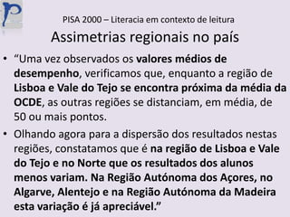 PISA 2000 – Literacia em contexto de leituraAssimetrias regionais no país“Uma vez observados os valores médios de desempenho, verificamos que, enquanto a região de Lisboa e Vale do Tejo se encontra próxima da média da OCDE, as outras regiões se distanciam, em média, de 50 ou mais pontos.Olhando agora para a dispersão dos resultados nestas regiões, constatamos que é na região de Lisboa e Vale do Tejo e no Norte que os resultados dos alunos menos variam. Na Região Autónoma dos Açores, no Algarve, Alentejo e na Região Autónoma da Madeira esta variação é já apreciável.”