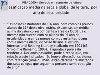   PISA 2000 – Literacia em contexto de leituraClassificação média na escala global de leitura,  por ano de escolaridade“Os nossos estudantes do 10º ano, bem como os poucos alunos do 11º deste nível etário, situam-se, em média, acima do valor correspondente à área da OCDE. Já o mesmo não sucede com os alunos do 9º ano de  escolaridade, e ainda menos com os restantes jovens com a mesma idade, do 5º ao 8º ano. O estudo internacional ReadingLiteracy, realizado em 1991 (cf. Sim-Sim e Ramalho, 1993), já apontava para esta tendência. Dez anos passados, pode dizer-se que, em relação a este indicador, não houve alteração: os alunos com retenção (uma ou mais) estão claramente afastados dos seus colegas que seguem o percurso sem repetição de ano.”