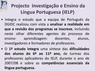 Projecto  Investigação e Ensino da Língua Portuguesa (IELP)• Integra o estudo que a equipa de Português da DGIDC realizou com vista a analisar a realidade em que a revisão dos programas se inscreve, incluindo neste olhar diferentes agentes do processo de ensino- aprendizagem: docentes, alunos, investigadores e formadores de professores.• O 1º estudo integra uma síntese das dificuldades dos alunos do 6º ao 11º ano, de turmas dos professores aplicadores do IELP, durante o ano de 2007/08 e sobre as competências essenciais da língua portuguesa.