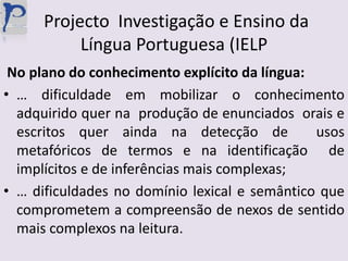  Projecto  Investigação e Ensino da Língua Portuguesa (IELP No plano do conhecimento explícito da língua:… dificuldade em mobilizar o conhecimento  adquirido quer na  produção de enunciados  orais e escritos quer ainda na detecção de  usos metafóricos de termos e na identificação  de implícitos e de inferências mais complexas;… dificuldades no domínio lexical e semântico que comprometem a compreensão de nexos de sentido mais complexos na leitura.