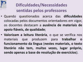 Dificuldades/Necessidades sentidas pelos professoresQuando questionados acerca das dificuldades colocadas pelos documentos orientadores em vigor, os docentes destacam a ausência de materiais de apoio fiáveis, de qualidade;Valorizam a leitura literária, o que se verifica nos materiais que produzem para trabalhar o funcionamento da língua (nestes materiais, o texto literário não tem, muitas vezes, lugar próprio, sendo apenas a base de resolução de exercícios).
