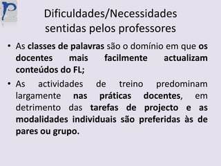 Dificuldades/Necessidades sentidas pelos professoresAs classes de palavras são o domínio em que os docentes mais facilmente actualizam conteúdos do FL;As actividades de treino predominam largamente nas práticas docentes, em detrimento das tarefas de projecto e as modalidades individuais são preferidas às de pares ou grupo.