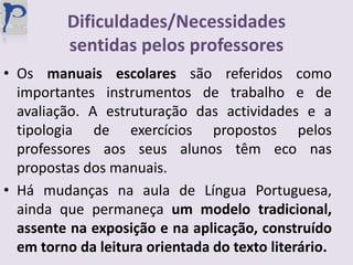 Dificuldades/Necessidades sentidas pelos professoresOs manuais escolares são referidos como importantes instrumentos de trabalho e de avaliação. A estruturação das actividades e a tipologia de exercícios propostos pelos professores aos seus alunos têm eco nas propostas dos manuais.Há mudanças na aula de Língua Portuguesa, ainda que permaneça um modelo tradicional, assente na exposição e na aplicação, construído em torno da leitura orientada do texto literário.
