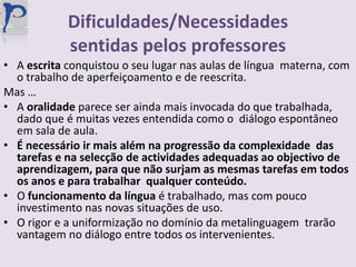 Dificuldades/Necessidades sentidas pelos professoresA escrita conquistou o seu lugar nas aulas de língua  materna, com o trabalho de aperfeiçoamento e de reescrita.Mas …A oralidade parece ser ainda mais invocada do que trabalhada, dado que é muitas vezes entendida como o  diálogo espontâneo em sala de aula. É necessário ir mais além na progressão da complexidade  das tarefas e na selecção de actividades adequadas ao objectivo de aprendizagem, para que não surjam as mesmas tarefas em todos os anos e para trabalhar  qualquer conteúdo.O funcionamento da língua é trabalhado, mas com pouco investimento nas novas situações de uso.O rigor e a uniformização no domínio da metalinguagem  trarão vantagem no diálogo entre todos os intervenientes.